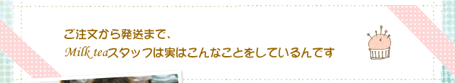 ご注文から発送まで、Milk teaスタッフは実はこんなことをしているんです