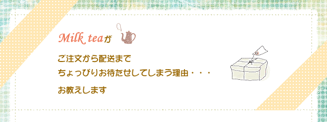 Milk teaがご注文から配送までちょっぴりお待たせしてしまう理由・・・お教えします